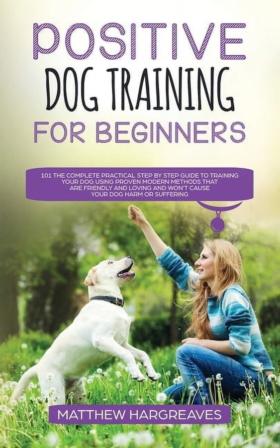 Positive Dog Training for Beginners 101: The Complete Practical Step by Step Guide to Training your Dog using Proven Mod, (Paperback)