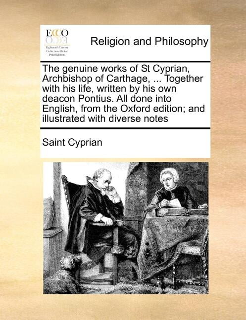 The genuine works of St Cyprian, Archbishop of Carthage, ... Together with his life, written by his own deacon Pontius. All done into English, from the Oxford edition; and illustrated with diverse not