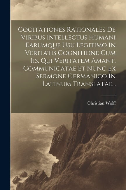 Cogitationes Rationales De Viribus Intellectus Humani Earumque Usu Legitimo In Veritatis Cognitione Cum Iis, Qui Veritatem Amant, Communicatae Et Nunc Ex Sermone Germanico In Latinum Translatae... (Pa