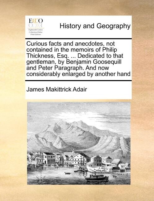 Curious Facts and Anecdotes, Not Contained in the Memoirs of Philip Thickness, Esq. ... Dedicated to That Gentleman, by Benjamin Goosequill and Peter Paragraph. and Now Considerably Enlarged by Anothe