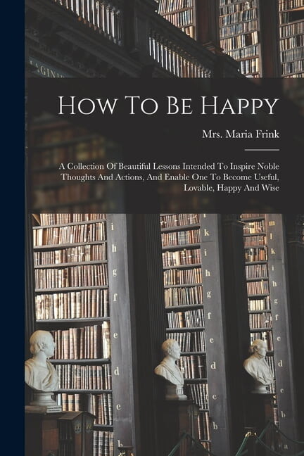 How To Be Happy: A Collection Of Beautiful Lessons Intended To Inspire Noble Thoughts And Actions, And Enable One To Become Useful, Lovable, Happy And Wise (Paperback)