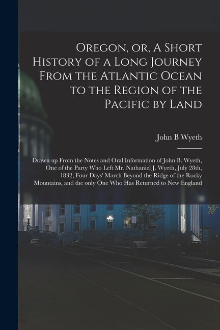 Oregon, or, A Short History of a Long Journey From the Atlantic Ocean to the Region of the Pacific by Land [microform] : Drawn up From the Notes and Oral Information of John B. Wyeth, One of the Party Who Left Mr. Nathaniel J. Wyeth, July 28th, 1832, ... (Paperback)