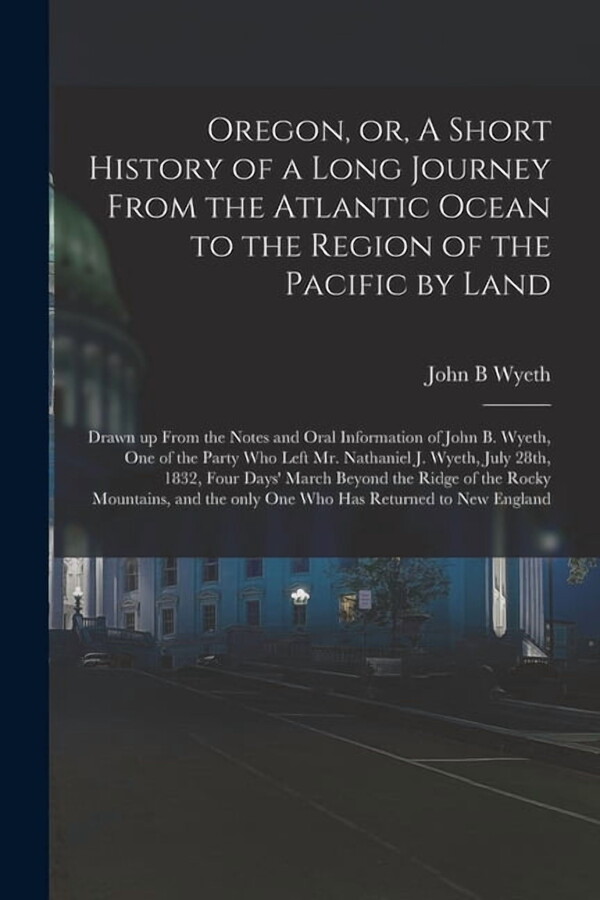 Oregon, or, A Short History of a Long Journey From the Atlantic Ocean to the Region of the Pacific by Land [microform] : Drawn up From the Notes and Oral Information of John B. Wyeth, One of the Party Who Left Mr. Nathaniel J. Wyeth, July 28th, 1832, ... (Paperback)
