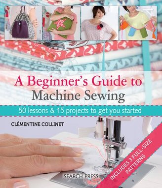 A Beginner's Guide to Machine Sewing: 50 Lessons and 15 Projects to Get You Started