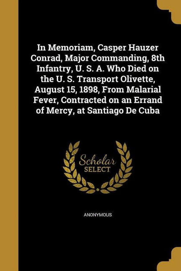 In Memoriam, Casper Hauzer Conrad, Major Commanding, 8th Infantry, U. S. A. Who Died on the U. S. Transport Olivette, August 15, 1898, From Malarial Fever, Contracted on an Errand of Mercy, at Santiag