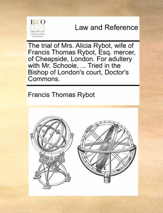 The Trial of Mrs. Alicia Rybot, Wife of Francis Thomas Rybot, Esq. Mercer, of Cheapside, London. for Adultery with Mr. Schoole, ... Tried in the Bishop of London's Court, Doctor's Commons.