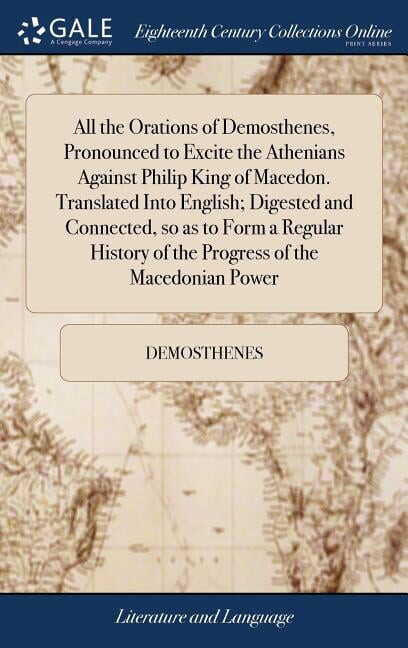 All the Orations of Demosthenes, Pronounced to Excite the Athenians Against Philip King of Macedon. Translated Into English; Digested and Connected, so as to Form a Regular History of the Progress of