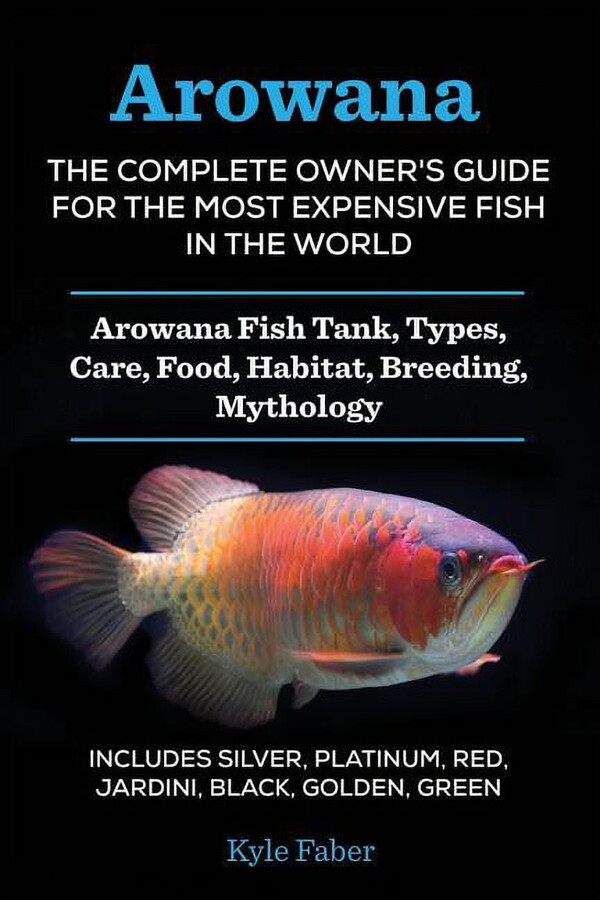 Arowana: The Complete Owner's Guide for the Most Expensive Fish in the World: Arowana Fish Tank, Types, Care, Food, Habitat, Breeding, Mythology - Includes Silver, Platinum, Red, Jardini, Black, Golde