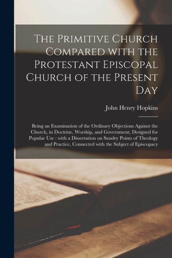 The Primitive Church Compared With the Protestant Episcopal Church of the Present Day : Being an Examination of the Ordinary Objections Against the Church, in Doctrine, Worship, and Government, Designed for Popular Use: With a Dissertation on Sundry... (Paperback)