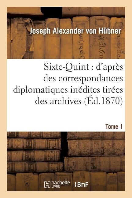 Sixte-Quint: D'Apres Des Correspondances Diplomatiques Inedites. T. 1: Tirees Des Archives D'Etat Du Vatican, de Simancas, Venise, Paris, Vienne Et Fl