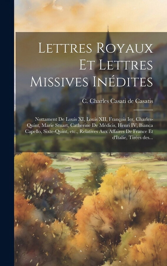 Lettres royaux et lettres missives inédites: Nottament de Louis XI, Louis XII, François Ier, Charles-Quint, Marie Stuart, Catherine de Médicis, Henri IV, Bianca Capello, Sixte-Quint, etc., relatives a