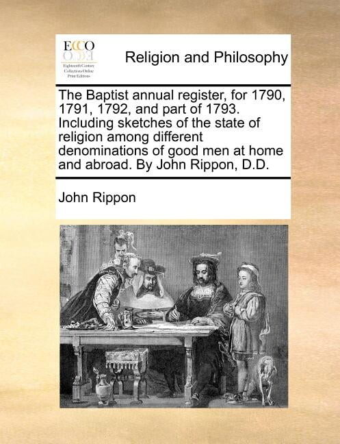 The Baptist annual register, for 1790, 1791, 1792, and part of 1793. Including sketches of the state of religion among different denominations of good men at home and abroad. By John Rippon, D.D. (Pap