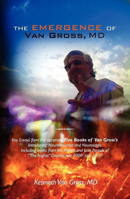 The Emergence of Van Gross, MD : Key Essays from the Upcoming Five Books of Van Gross's, Introducing: Neuroabsurdia and Neurosatire, Including Works from the Middle and Late Periods of the Aughts Decade: Late 2000- Late 2010.