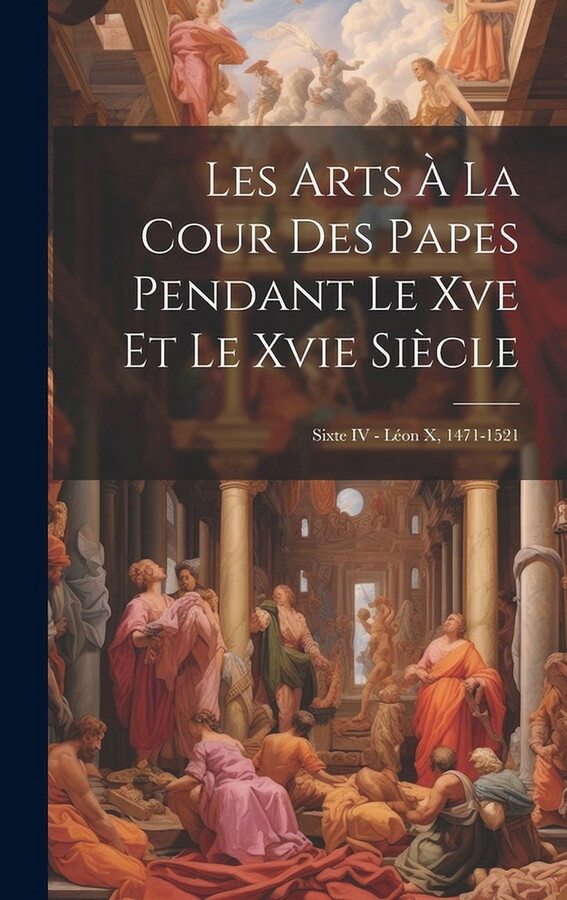 Les Arts À La Cour Des Papes Pendant Le Xve Et Le Xvie Siècle : Sixte IV - Léon X, 1471-1521 (Hardcover)