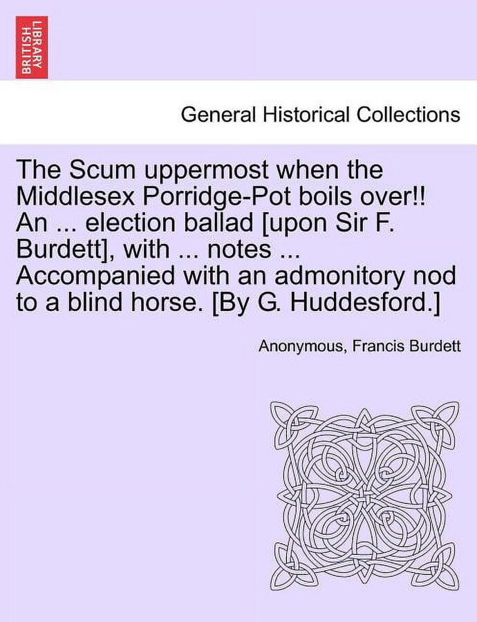 The Scum Uppermost When the Middlesex Porridge-Pot Boils Over!! an ... Election Ballad [upon Sir F. Burdett], with ... Notes ... Accompanied with an A Paperback