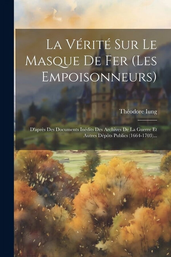 La V?rit? Sur Le Masque De Fer (les Empoisonneurs): D'apr?s Des Documents In?dits Des Archives De La Guerre Et Autres D?p?ts Publics (1664-1703)...