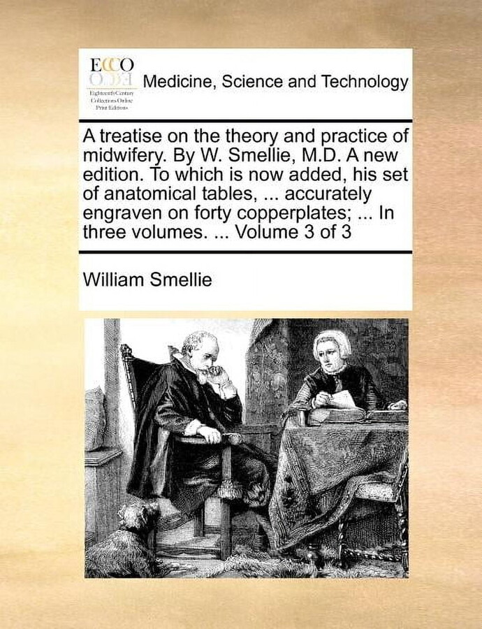 A Treatise on the Theory and Practice of Midwifery. by W. Smellie, M.D. a New Edition. to Which Is Now Added, His Set of Anatomical Tables, ... Accurately Engraven on Forty Copperplates; ... in Three