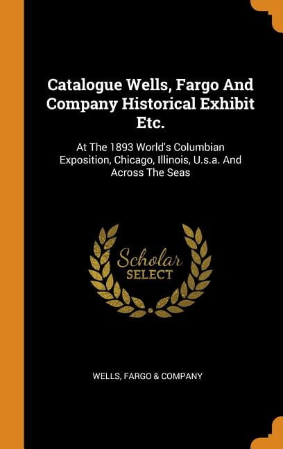 Catalogue Wells, Fargo and Company Historical Exhibit Etc. : At the 1893 World's Columbian Exposition, Chicago, Illinois, U.S.A. and Across the Seas (Hardcover)