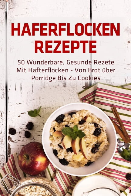 Haferflocken Rezepte : 50 wunderbare, gesunde Rezete mit Hafterflocken - von Brot über Porridge bis zu Cookies (Paperback)